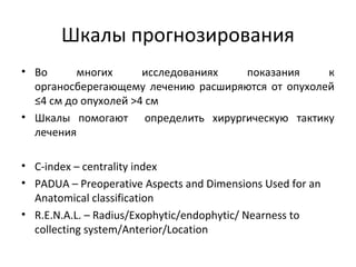 Шкалы прогнозирования
• Во многих исследованиях показания к
органосберегающему лечению расширяются от опухолей
≤4 см до опухолей >4 см
• Шкалы помогают определить хирургическую тактику
лечения
• C-index – centrality index
• PADUA – Preoperative Aspects and Dimensions Used for an
Anatomical classification
• R.E.N.A.L. – Radius/Exophytic/endophytic/ Nearness to
collecting system/Anterior/Location
 