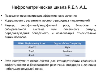 • Позволяет прогнозировать эффективность лечения
• Коррелирует с развитием местного рецидива и осложнений
• Радиус, экзофитный/эндофитный рост, близость к
собирательной системе или почечному синусу,
передняя/задняя поверхность и локализация относительно
линий полюсов
• Этот инструмент используется для стандартизации сравнения
эффективности и безопасности различных подходов к лечению
небольших опухолей почки
RENAL Nephrometry Score Degree of Case Complexity
10 to 12 High
7 to 9 Medium
4 to 6 Low
Нефрометрическая шкала R.E.N.A.L.
 