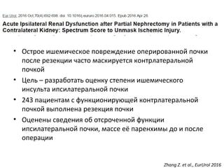 Zhang Z. et al., EurUrol 2016
• Острое ишемическое повреждение оперированной почки
после резекции часто маскируется контрлатеральной
почкой
• Цель – разработать оценку степени ишемического
инсульта ипсилатеральной почки
• 243 пациентам с функционирующей контрлатеральной
почкой выполнена резекция почки
• Оценены сведения об отсроченной функции
ипсилатеральной почки, массе её паренхимы до и после
операции
 