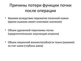 Причины потери функции почки
после операции
• Ишемия вследствие пережатия почечной ножки
(время ишемии имеет ключевое значение)
• Объем удаленной паренхимы почки
(предпочтительнее энуклеация опухоли)
• Объем лишенной жизнеспособности ткани (ишемия)
за счет швов (глубина швов)
 