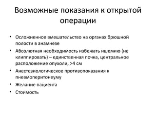 Возможные показания к открытой
операции
• Осложненное вмешательство на органах брюшной
полости в анамнезе
• Абсолютная необходимость избежать ишемию (не
клиппировать) – единственная почка, центральное
расположение опухоли, >4 см
• Анестезиологическое противопоказания к
пневмоперитонеуму
• Желание пациента
• Стоимость
 