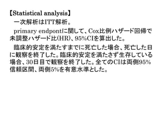 【Statistical analysis】
一次解析はITT解析。
primary endpontに関して、Cox比例ハザード回帰で
未調整ハザード比(HR)、95%CIを算出した。
臨床的安定を満たすまでに死亡した場合、死亡した日
に観察を終了した。臨床的安定を満たさず生存している
場合、30日目で観察を終了した。全てのCIは両側95%
信頼区間、両側5%を有意水準とした。
 