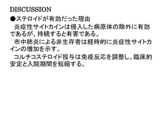 DISCUSSION
●ステロイドが有効だった理由
炎症性サイトカインは侵入した病原体の除外に有効
であるが、持続すると有害である。
市中肺炎による非生存者は経時的に炎症性サイトカ
インの増加を示す。
コルチコステロイド投与は免疫反応を調整し、臨床的
安定と入院期間を短縮する。
 