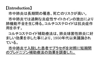 【Introduction】
市中肺炎は長期間の罹患、死亡のリスクが高い。
市中肺炎では過剰な炎症性サイトカインの放出により
肺機能不全を生じ得る。コルチコステロイドは抗炎症作
用を示す。
コルチコステロイド補助療法は、肺炎球菌性肺炎に好
ましい効果を示した事により、1950年代以来議論され
ている。
市中肺炎で入院した患者でプラセボを対照に短期間
のプレドニゾン補助療法の効果を調査した。
 