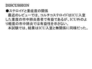 DISCUSSION
●ステロイドと重症度の関係
最近のレビューでは、コルチコステロイドはICU入室
した重度の市中肺炎患者で有益であるが、ICU外のよ
り軽度の市中肺炎では有益性を示さない。
本試験では、結果はICU入室と無関係に同様だった。
 