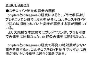 DISCUSSION
●ステロイドと肺炎の再発の関係
Snijdersとcolleaguesの研究によると、プラセボ群より
プレドニゾロン群でより再発が多く、コルチコステロイド
で初めは抑制されていた炎症が再燃する事が関係して
いる。
より大規模な本試験ではプレドニゾン群、プラセボ群
で再発率は同様だった。両群の再発率は約5%だった。
Snijdersとcolleaguesの研究で再発の絶対数が少ない
事を考慮すると、コルチコステロイド投与でわずかに再
発が多いという知見は恐らく偶然である。
 