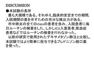 DISCUSSION
●本試験の長所
最も大規模である。それゆえ,臨床的安定までの期間,
入院期間の差を示すための充分な検出力がある。
市中肺炎の全てのclassの患者を含み、入院患者に毎
日ルーチンの検査をした。しかしICU入室患者,敗血症
患者などではルーチンの検査を行わなかった。
以前の研究で使用されたデキサメタゾン静注と比較し,
本試験ではより簡単に投与できるプレドニゾン経口薬
を使った。
 