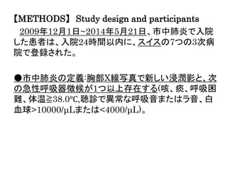 【METHODS】 Study design and participants
2009年12月1日~2014年5月21日、市中肺炎で入院
した患者は、入院24時間以内に、スイスの7つの3次病
院で登録された。
●市中肺炎の定義:胸部X線写真で新しい浸潤影と、次
の急性呼吸器徴候が1つ以上存在する(咳、痰、呼吸困
難、体温≧38.0℃,聴診で異常な呼吸音またはラ音、白
血球>10000/μLまたは<4000/μL)。
 