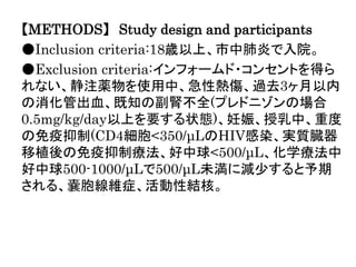 【METHODS】 Study design and participants
●Inclusion criteria:18歳以上、市中肺炎で入院。
●Exclusion criteria:インフォームド・コンセントを得ら
れない、静注薬物を使用中、急性熱傷、過去3ヶ月以内
の消化管出血、既知の副腎不全(プレドニゾンの場合
0.5mg/kg/day以上を要する状態)、妊娠、授乳中、重度
の免疫抑制(CD4細胞<350/μLのHIV感染、実質臓器
移植後の免疫抑制療法、好中球<500/μL、化学療法中
好中球500-1000/μLで500/μL未満に減少すると予期
される、嚢胞線維症、活動性結核。
 