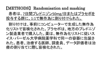 【METHODS】 Randomisation and masking
患者は、7日間プレドニゾン50mg/日またはプラセボを
投与する群に、1:1で無作為に割り付けられた。
割り付けは、事前にコンピューターで生成した無作為
化リストで盲検化された。プラセボは、地方のプレドニゾ
ン製造業者で購入した。薬は、無作為化リストに従いス
イス・バーゼル大学病院薬学科で同一の容器に包装さ
れた。患者、治療する医師、調査員、データ評価者は治
療の割り当てに際し盲検化された。
 