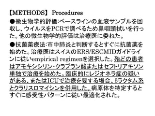 【METHODS】 Procedures
●微生物学的評価:ベースラインの血液サンプルを回
収し、ウイルスをPCRで調べるため鼻咽頭拭いを行っ
た。他の微生物学的評価は治療医に委ねた。
●抗菌薬療法:市中肺炎と判断するとすぐに抗菌薬を
始めた。治療医はスイスのERS/ESCMIDガイドライ
ンに従いempirical regimenを選択した。殆どの患者
はアモキシシリン・クラブラン酸またはセフトリアキソン
単独で治療を始めた。臨床的にレジオネラ症の疑い
がある、またはICUで治療を要する場合、βラクタム系
とクラリスロマイシンを併用した。病原体を特定すると
すぐに感受性パターンに従い最適化された。
 