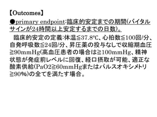 【Outcomes】
●primary endpoint:臨床的安定までの期間(バイタル
サインが24時間以上安定するまでの日数)。
臨床的安定の定義:体温≦37.8℃、心拍数≦100回/分、
自発呼吸数≦24回/分、昇圧薬の投与なしで収縮期血圧
≧90mmHg(高血圧患者の場合は≧100mmHg、精神
状態が発症前レベルに回復、経口摂取が可能、適正な
酸素供給(PaO2≧60mmHgまたはパルスオキシメトリ
≧90％)の全てを満たす場合。
 