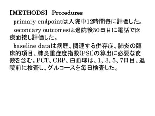 【METHODS】 Procedures
primary endpointは入院中12時間毎に評価した。
secondary outcomesは退院後30日目に電話で医
療面接し評価した。
baseline dataは病歴、関連する併存症、肺炎の臨
床的項目、肺炎重症度指数(PSI)の算出に必要な変
数を含む。PCT、CRP、白血球は、1、3、5、7日目、退
院前に検査し、グルコースを毎日検査した。
 