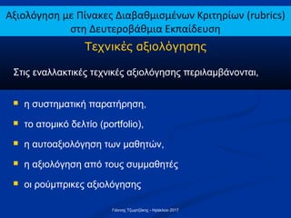 Στις εναλλακτικές τεχνικές αξιολόγησης περιλαμβάνονται,
 η συστηματική παρατήρηση,
 το ατομικό δελτίο (portfolio),
 η αυτοαξιολόγηση των μαθητών,
 η αξιολόγηση από τους συμμαθητές
 οι ρούμπρικες αξιολόγησης
Τεχνικές αξιολόγησης
Αξιολόγηση με Πίνακες Διαβαθμισμένων Κριτηρίων (rubrics)
στη Δευτεροβάθμια Εκπαίδευση
Γιάννης Τζωρτζάκης - Ηράκλειο 2017
 
