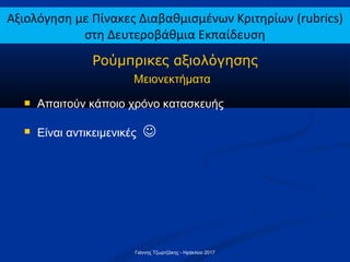  Απαιτούν κάποιο χρόνο κατασκευής
 Είναι αντικειμενικές 
Ρούμπρικες αξιολόγησης
Μειονεκτήματα
Αξιολόγηση με Πίνακες Διαβαθμισμένων Κριτηρίων (rubrics)
στη Δευτεροβάθμια Εκπαίδευση
Γιάννης Τζωρτζάκης - Ηράκλειο 2017
 