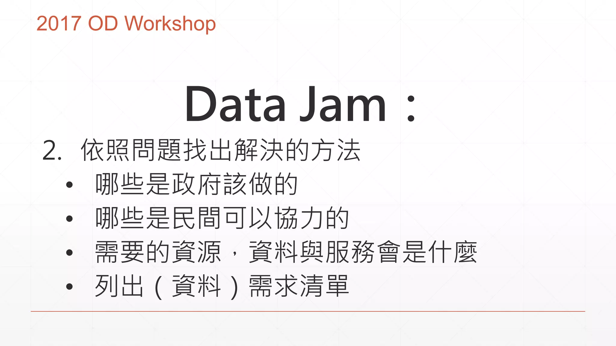 2017 OD Workshop
Data Jam：
2. 依照問題找出解決的方法
• 哪些是政府該做的
• 哪些是民間可以協力的
• 需要的資源，資料與服務會是什麼
• 列出（資料）需求清單
 