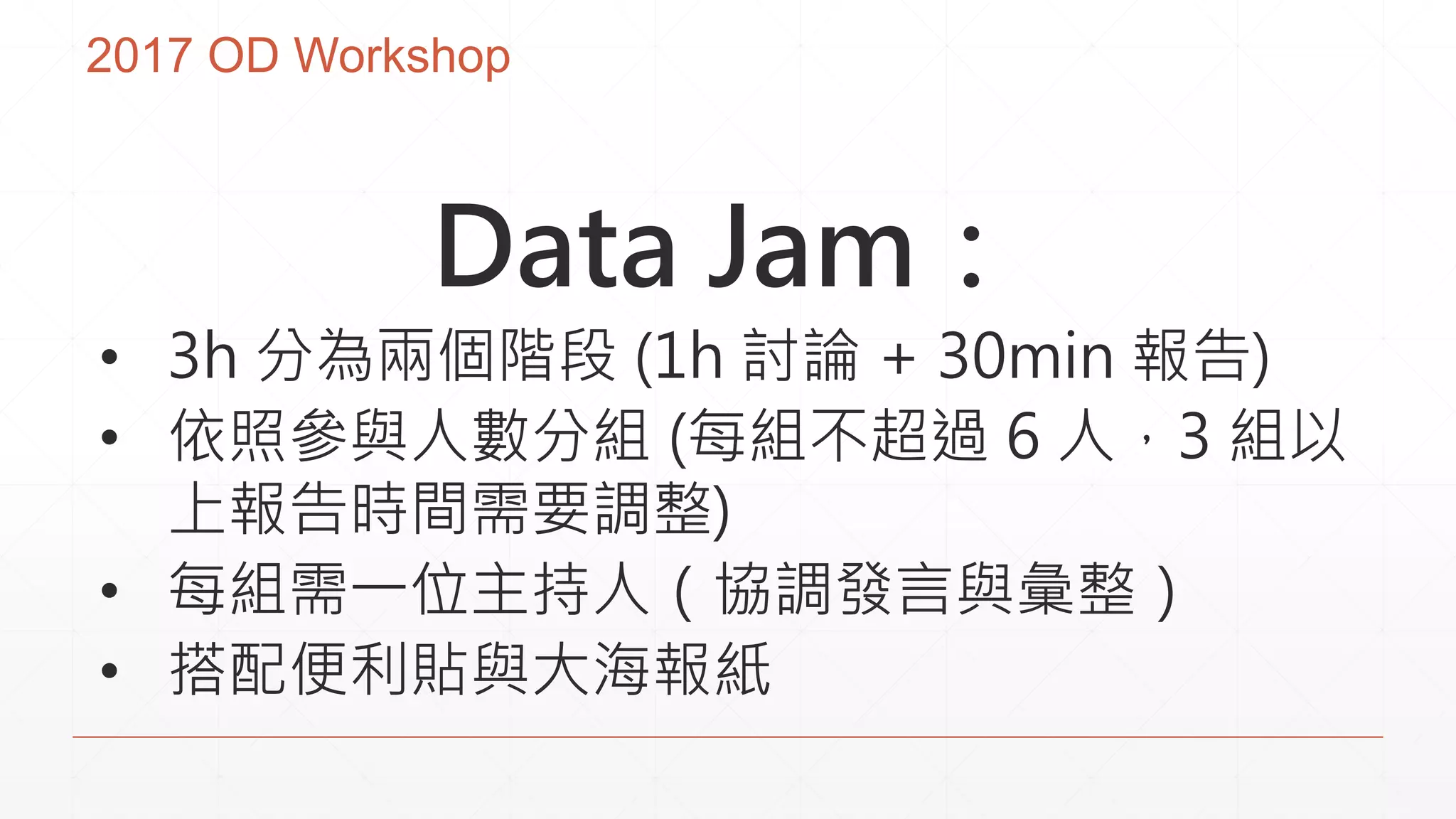 2017 OD Workshop
Data Jam：
• 3h 分為兩個階段 (1h 討論 + 30min 報告)
• 依照參與人數分組 (每組不超過 6 人，3 組以
上報告時間需要調整)
• 每組需一位主持人（協調發言與彙整）
• 搭配便利貼與大海報紙
 