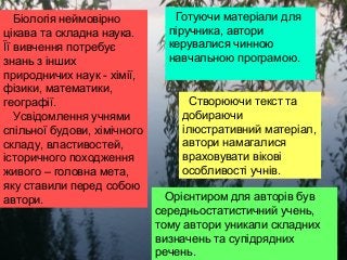 Біологія неймовірно
цікава та складна наука.
Її вивчення потребує
знань з інших
природничих наук - хімії,
фізики, математики,
географії.
Усвідомлення учнями
спільної будови, хімічного
складу, властивостей,
історичного походження
живого – головна мета,
яку ставили перед собою
автори.
Готуючи матеріали для
піручника, автори
керувалися чинною
навчальною програмою.
Створюючи текст та
добираючи
ілюстративний матеріал,
автори намагалися
враховувати вікові
особливості учнів.
Орієнтиром для авторів був
середньостатистичний учень,
тому автори уникали складних
визначень та супідрядних
речень.
 