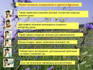 Умовні позначки, використані в макеті підручника:
Таким символом позначені анотації та ключові слова до
кожного уроку
Цей символ позначає викладення основного
матеріалу уроку
Такий символ позначає питання для самоконтролю
Більш складні, творчі, запитання позначені так
Лабораторне дослідження, дослідницький практикум
чи проект позначені так
Ось так позначена інформація для допитливих
 