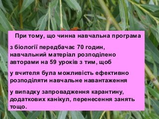 При тому, що чинна навчальна програма
з біології передбачає 70 годин,
навчальний матеріал розподілено
авторами на 59 уроків з тим, щоб
у вчителя була можливість ефективно
розподіляти навчальне навантаження
у випадку запровадження карантину,
додаткових канікул, перенесення занять
тощо.
 