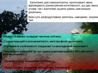 -Назвіть основні складові частини клітини.
-Схарактеризуйте різноманітність автотрофних організмів.
-Порівняйте особливості спадкової та неспадкової мінливості.
-Чим можна пояснити те, що серед новонароджених 50% дівчаток і
50% хлопчиків?
- Проаналізуйте концепцію абіогенезу.
- Чому Сонце є основним абіотичним чинником?
Запитання для самоконтролю, пропоновані нами,
відповідають різним рівням когнітивності, що дає змогу
учневі, так і вчителеві оцінити рівень навчальних
досягнень.
Крім суто репродуктивних запитань, наводимо, зокрема
такі:
 