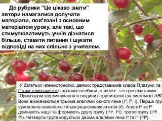 До рубрики “Це цікаво знати”
автори намагалися долучати
матеріали, пов′язані з основним
матеріалом уроку, але такі, що
стимулюватимуть учнів дізнатися
більше, ставити питання і шукати
відповіді на них спільно з учителем.
-У багатьох членистоногих, деяких представників класів Плазуни та
Птахи гомогаметні є чоловічі особини, а жіночі - гетерогаметними.
-Прикладом кодомінування в людини є групи крові (за системою АВ0
Вони визначаються трьома алелями одного гена (ІА
, ІВ
, ί). Перша груп
зумовлена наявністю тільки рецесивних алелів (ίί). Алелі ІА
та ІВ
домінують над ί та формують другу групу (ІА
ІА
, ІА
ί), третю групу (ІВ
ІВ
,
ІВ
ί). Четверта група кодується двома алелями гена ІА
та ІВ
(ІА
ІВ
).
 