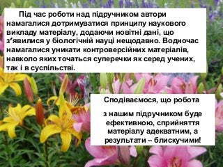 Під час роботи над підручником автори
намагалися дотримуватися принципу наукового
викладу матеріалу, додаючи новітні дані, що
з′явилися у біологічній науці нещодавно. Водночас
намагалися уникати контроверсійних матеріалів,
навколо яких точаться суперечки як серед учених,
так і в суспільстві.
Сподіваємося, що робота
з нашим підручником буде
ефективною, сприйняття
матеріалу адекватним, а
результати – блискучими!
 