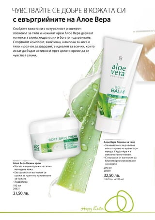 100 мл
20631
21,50 лв.
200 мл
20639
32,50 лв.
(16,25 лв. за 100 мл)
Снабдете кожата си с натуралност и свежест:
лосионът за тяло и нежният крем Алое Вера даряват
на кожата силна хидратация и богато подхранване.
Спортният комплект, включващ шампоан за коса и
тяло и рол-он дезодорант, е идеален за всички, които
искат да бъдат активни и през цялото време да се
чувстват свежи.
ЧУВСТВАЙТЕ СЕ ДОБРЕ В КОЖАТА СИ
с евъргрийните на Алое Вера
Алое Вера Нежен крем
• Богата и нежна грижа за силно
изтощена кожа.
• Екстрактът от магнолия се
грижи за приятно изживяване
за кожата
• Хидратира
Алое Вера Лосион за тяло
• За нанасяне след къпане
или от време на време при
нужда. Хидратира и е
изключително нежен.
• С екстракт от магнолия за
благотворно изживяване
за кожата
 