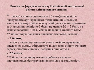 Вимоги до формування змісту ІІ комбінації контрольної
роботи з літературного читання
* спосіб читання оцінюється 1 балом(за наявністю
/відсутністю артикуляцією), темп читання 3 балами;
вчитель враховує обсяг тексту, якій учень встиг прочитати
за 3 хвилини: повністю-3 бали, не менше 2/3 – 2 бали, не
менше половини 1 бал, менше половини жодного балу;
** якщо творче завдання виконано частково, неточно
– 1 балом;
якщо у творчому завдання учень логічно, правильно
висловлює думку, обґрунтовує її, дає свою оцінку вчинкам
героїв, описаним подіям, завдання оцінюється
- 2 балами;
*** бали за письмову частину роботи з читання
виставляються без урахування помилок за грамотність
 