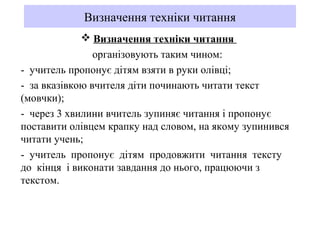 Визначення техніки читання
 Визначення техніки читання
організовують таким чином:
- учитель пропонує дітям взяти в руки олівці;
- за вказівкою вчителя діти починають читати текст
(мовчки);
- через 3 хвилини вчитель зупиняє читання і пропонує
поставити олівцем крапку над словом, на якому зупинився
читати учень;
- учитель пропонує дітям продовжити читання тексту
до кінця і виконати завдання до нього, працюючи з
текстом.
 