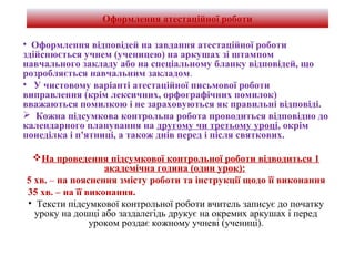 Оформлення атестаційної роботи
• Оформлення відповідей на завдання атестаційної роботи
здійснюється учнем (ученицею) на аркушах зі штампом
навчального закладу або на спеціальному бланку відповідей, що
розробляється навчальним закладом.
• У чистовому варіанті атестаційної письмової роботи
виправлення (крім лексичних, орфографічних помилок)
вважаються помилкою і не зараховуються як правильні відповіді.
 Кожна підсумкова контрольна робота проводиться відповідно до
календарного планування на другому чи третьому уроці, окрім
понеділка і п'ятниці, а також днів перед і після святкових.
На проведення підсумкової контрольної роботи відводиться 1
академічна година (один урок):
5 хв. – на пояснення змісту роботи та інструкції щодо її виконання
35 хв. – на її виконання.
• Тексти підсумкової контрольної роботи вчитель записує до початку
уроку на дошці або заздалегідь друкує на окремих аркушах і перед
уроком роздає кожному учневі (учениці).
 