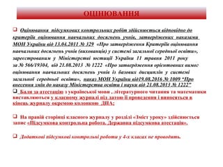 ОЦІНЮВАННЯ
 Оцінювання підсумкових контрольних робіт здійснюється відповідно до
критеріїв оцінювання навчальних досягнень учнів, затверджених наказами
МОН України від 13.04.2011 № 329 «Про затвердження Критеріїв оцінювання
навчальних досягнень учнів (вихованців) у системі загальної середньої освіти»,
зареєстрованим у Міністерстві юстиції України 11 травня 2011 року
за № 566/19304, від 21.08.2013 № 1222 «Про затвердження орієнтовних вимог
оцінювання навчальних досягнень учнів із базових дисциплін у системі
загальної середньої освіти», наказ МОН України від19.08.2016 № 1009 “Про
внесення змін до наказу Міністерства освіти і науки від 21.08.2013 № 1222”
 Бали за атестацію з української мови , літературного читання та математики
виставляються у класному журналі під датою її проведення і виносяться в
кінець журналу окремою колонкою ДПА;
 На правій сторінці класного журналу у розділі «Зміст уроку» здійснюється
запис «Підсумкова контрольна робота. Державна підсумкова атестація».
 Додаткові підсумкові контрольні роботи у 4-х класах не проводять.
 