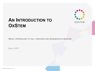 WWW.OXSTEM.CO.UK
AN INTRODUCTION TO
OXSTEM
NOVEL APPROACHES TO CELL THERAPIES AND REGENERATIVE MEDICINE
MARCH 2017
 