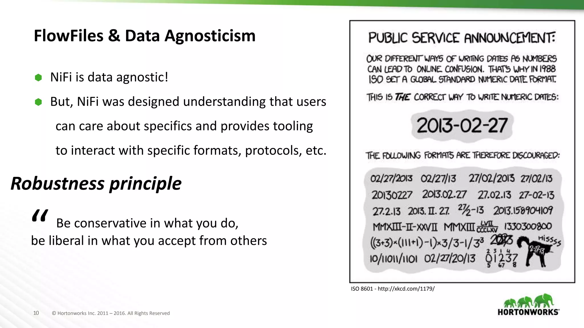 10 © Hortonworks Inc. 2011 – 2016. All Rights Reserved
FlowFiles & Data Agnosticism
 NiFi is data agnostic!
 But, NiFi was designed understanding that users
can care about specifics and provides tooling
to interact with specific formats, protocols, etc.
ISO 8601 - http://xkcd.com/1179/
Robustness principle
Be conservative in what you do,
be liberal in what you accept from others“
 