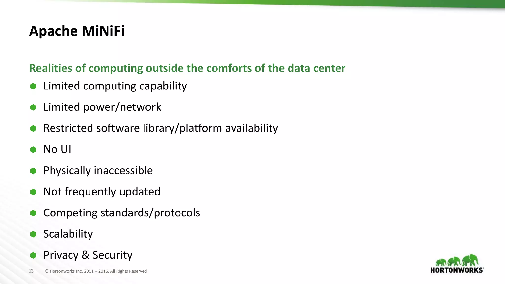 13 © Hortonworks Inc. 2011 – 2016. All Rights Reserved
Apache MiNiFi
 Limited computing capability
 Limited power/network
 Restricted software library/platform availability
 No UI
 Physically inaccessible
 Not frequently updated
 Competing standards/protocols
 Scalability
 Privacy & Security
Realities of computing outside the comforts of the data center
 
