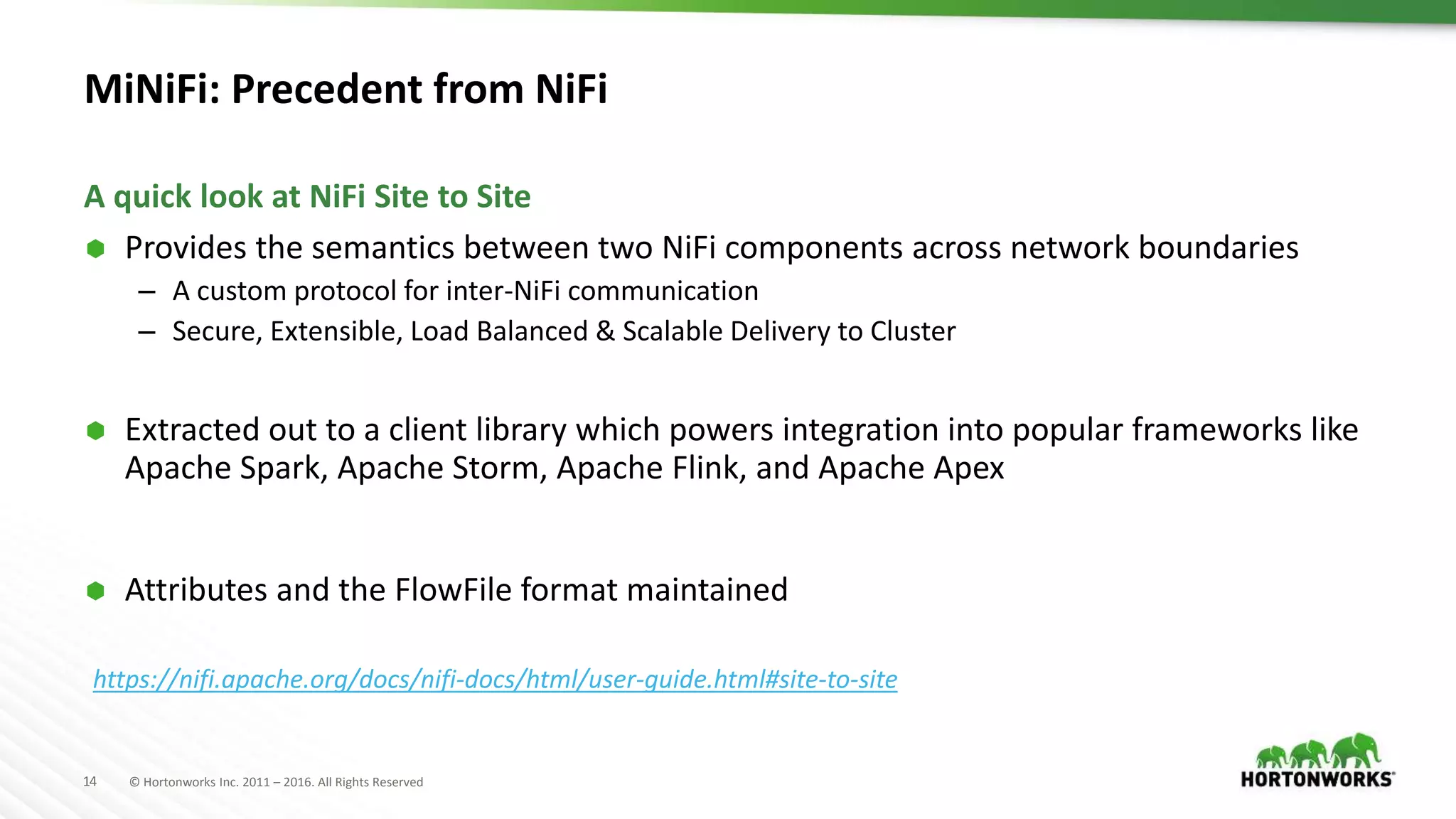 14 © Hortonworks Inc. 2011 – 2016. All Rights Reserved
MiNiFi: Precedent from NiFi
 Provides the semantics between two NiFi components across network boundaries
– A custom protocol for inter-NiFi communication
– Secure, Extensible, Load Balanced & Scalable Delivery to Cluster
 Extracted out to a client library which powers integration into popular frameworks like
Apache Spark, Apache Storm, Apache Flink, and Apache Apex
 Attributes and the FlowFile format maintained
A quick look at NiFi Site to Site
https://nifi.apache.org/docs/nifi-docs/html/user-guide.html#site-to-site
 