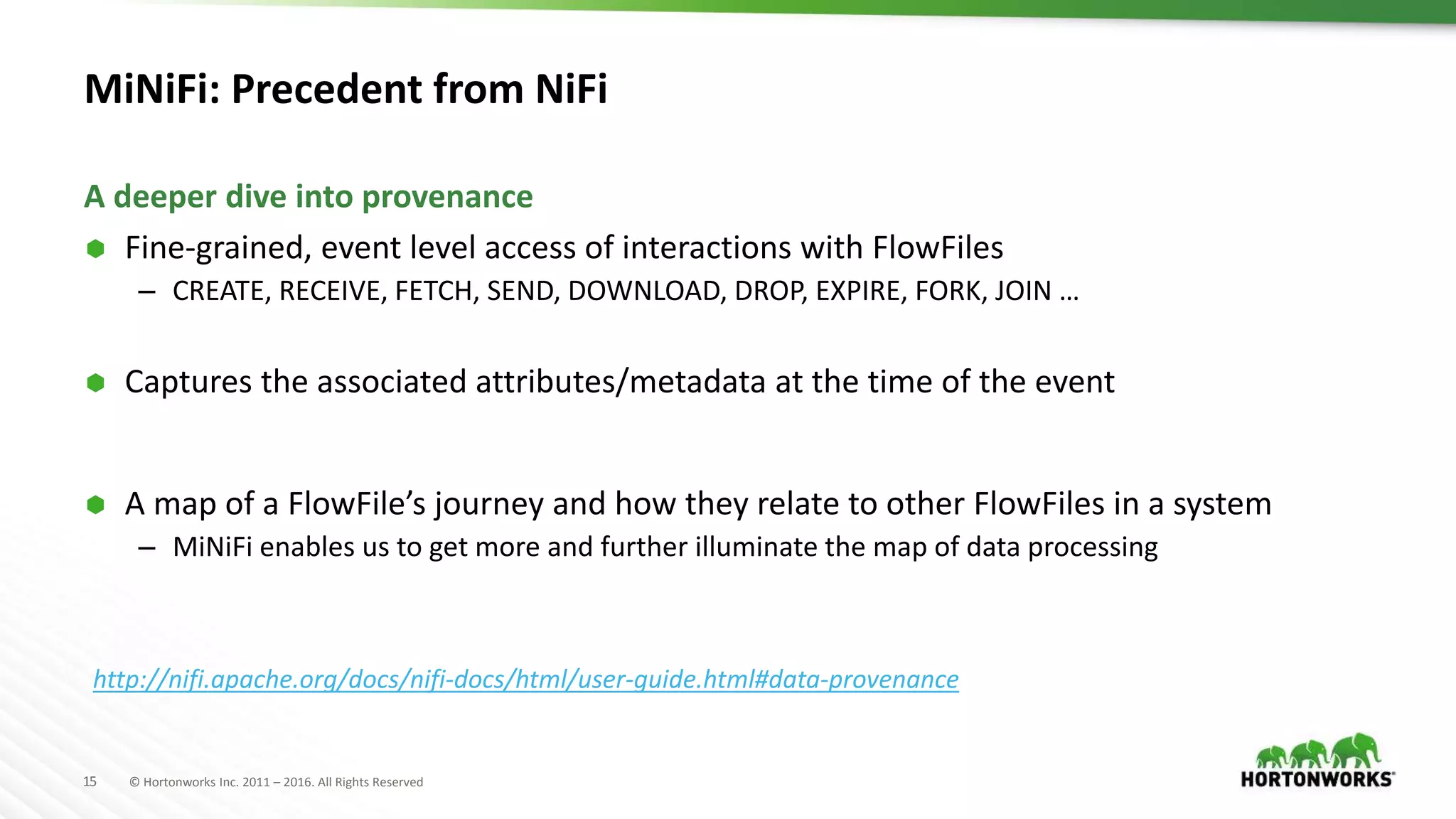 15 © Hortonworks Inc. 2011 – 2016. All Rights Reserved
MiNiFi: Precedent from NiFi
 Fine-grained, event level access of interactions with FlowFiles
– CREATE, RECEIVE, FETCH, SEND, DOWNLOAD, DROP, EXPIRE, FORK, JOIN …
 Captures the associated attributes/metadata at the time of the event
 A map of a FlowFile’s journey and how they relate to other FlowFiles in a system
– MiNiFi enables us to get more and further illuminate the map of data processing
A deeper dive into provenance
http://nifi.apache.org/docs/nifi-docs/html/user-guide.html#data-provenance
 