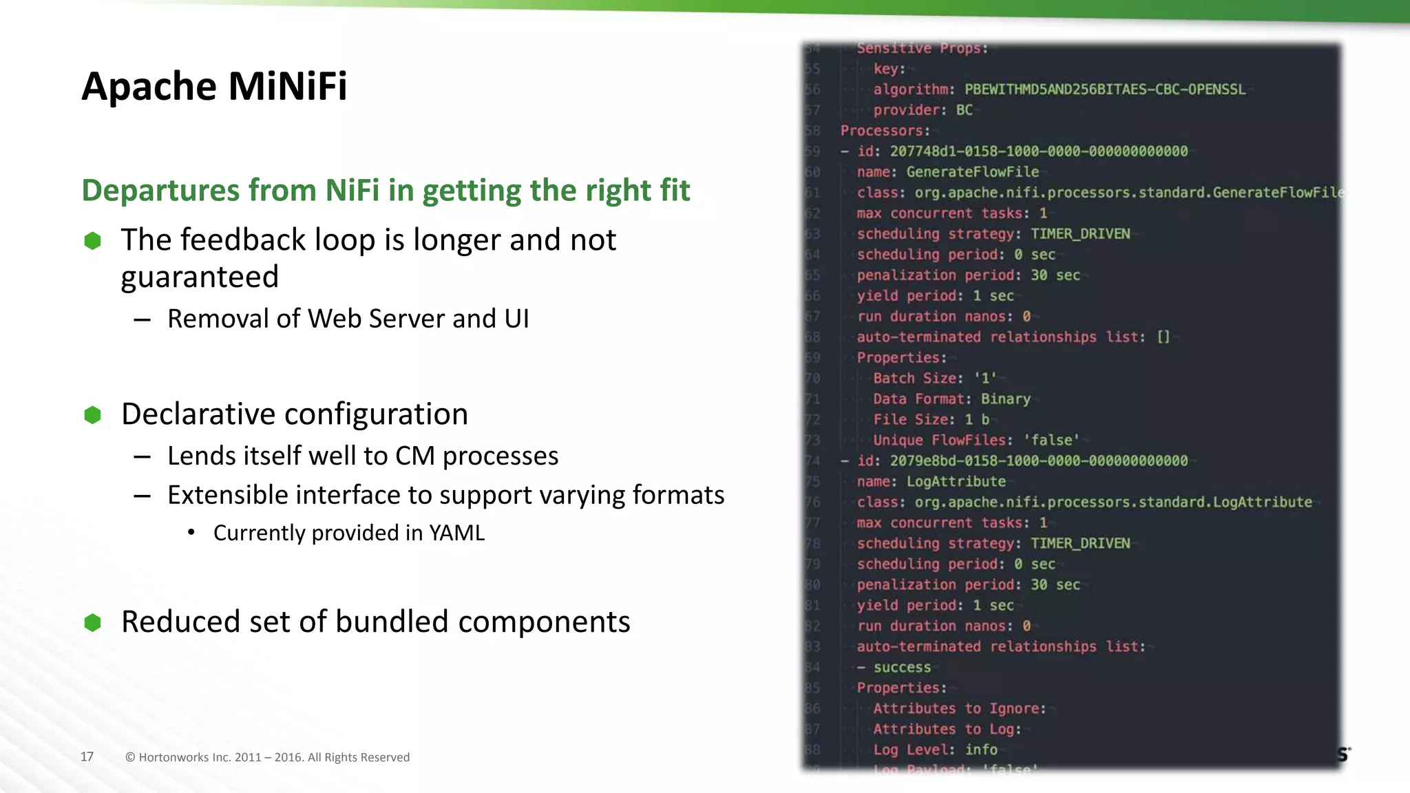 17 © Hortonworks Inc. 2011 – 2016. All Rights Reserved
Apache MiNiFi
 The feedback loop is longer and not
guaranteed
– Removal of Web Server and UI
 Declarative configuration
– Lends itself well to CM processes
– Extensible interface to support varying formats
• Currently provided in YAML
 Reduced set of bundled components
Departures from NiFi in getting the right fit
 