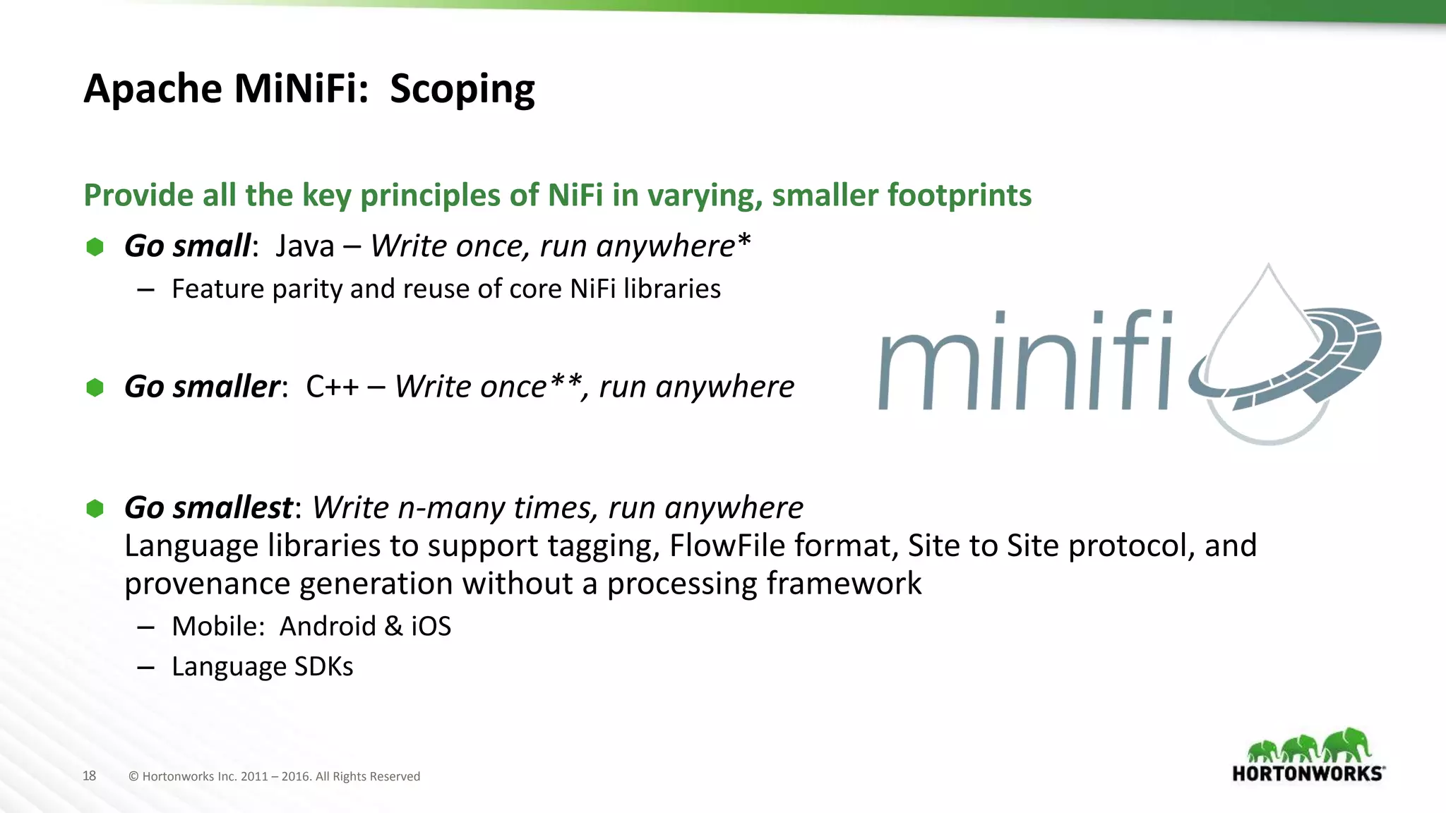 18 © Hortonworks Inc. 2011 – 2016. All Rights Reserved
Apache MiNiFi: Scoping
 Go small: Java – Write once, run anywhere*
– Feature parity and reuse of core NiFi libraries
 Go smaller: C++ – Write once**, run anywhere
 Go smallest: Write n-many times, run anywhere
Language libraries to support tagging, FlowFile format, Site to Site protocol, and
provenance generation without a processing framework
– Mobile: Android & iOS
– Language SDKs
Provide all the key principles of NiFi in varying, smaller footprints
 