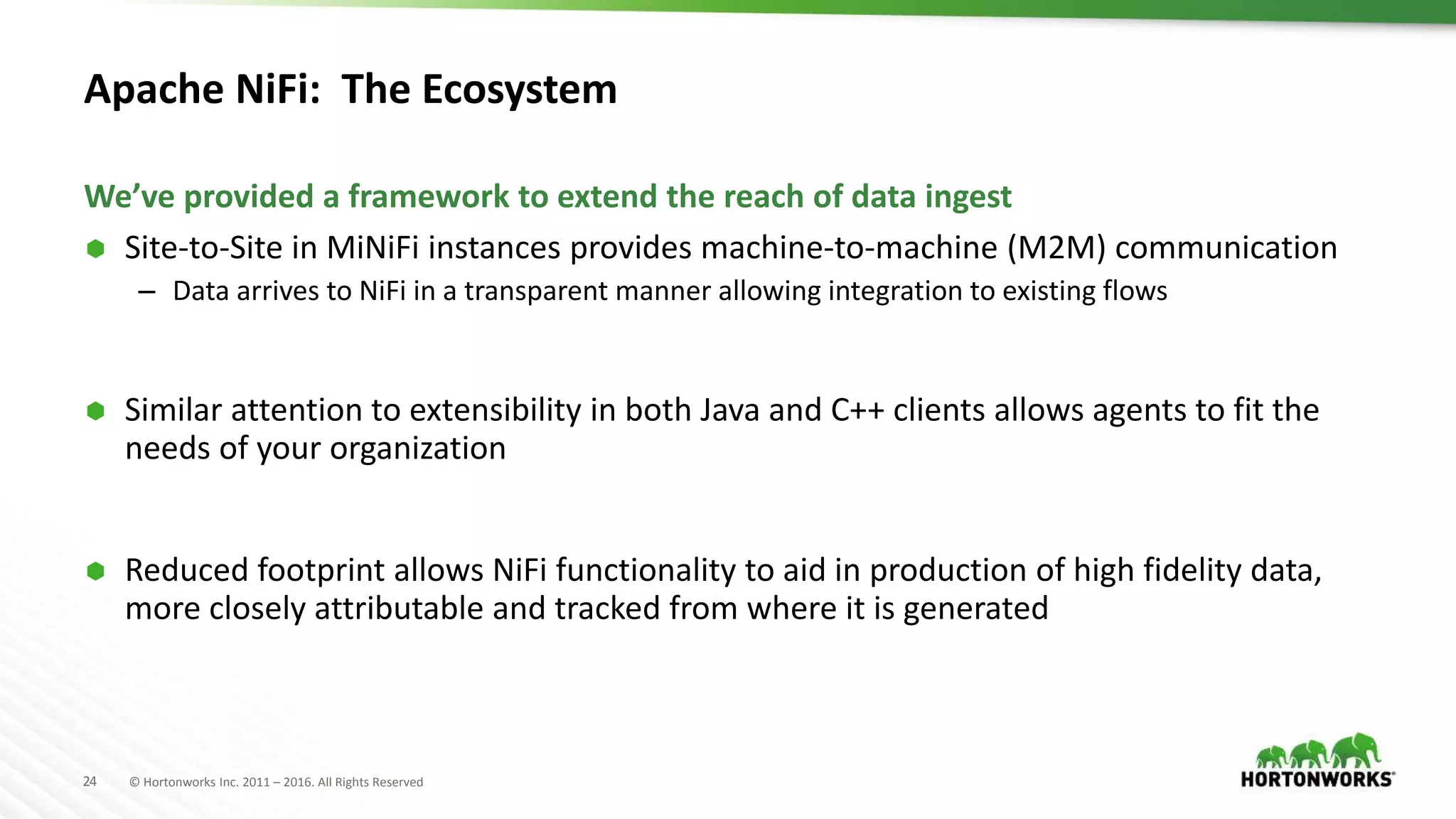 24 © Hortonworks Inc. 2011 – 2016. All Rights Reserved
Apache NiFi: The Ecosystem
 Site-to-Site in MiNiFi instances provides machine-to-machine (M2M) communication
– Data arrives to NiFi in a transparent manner allowing integration to existing flows
 Similar attention to extensibility in both Java and C++ clients allows agents to fit the
needs of your organization
 Reduced footprint allows NiFi functionality to aid in production of high fidelity data,
more closely attributable and tracked from where it is generated
We’ve provided a framework to extend the reach of data ingest
 