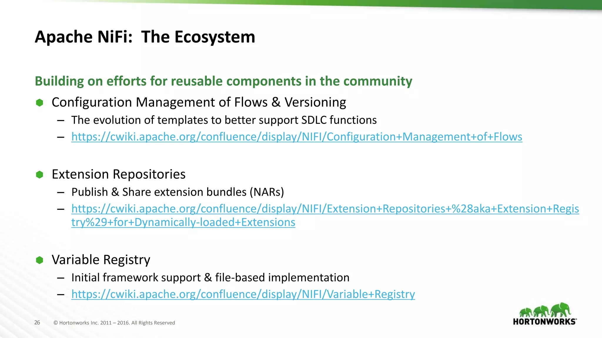 26 © Hortonworks Inc. 2011 – 2016. All Rights Reserved
Apache NiFi: The Ecosystem
 Configuration Management of Flows & Versioning
– The evolution of templates to better support SDLC functions
– https://cwiki.apache.org/confluence/display/NIFI/Configuration+Management+of+Flows
 Extension Repositories
– Publish & Share extension bundles (NARs)
– https://cwiki.apache.org/confluence/display/NIFI/Extension+Repositories+%28aka+Extension+Regis
try%29+for+Dynamically-loaded+Extensions
 Variable Registry
– Initial framework support & file-based implementation
– https://cwiki.apache.org/confluence/display/NIFI/Variable+Registry
Building on efforts for reusable components in the community
 