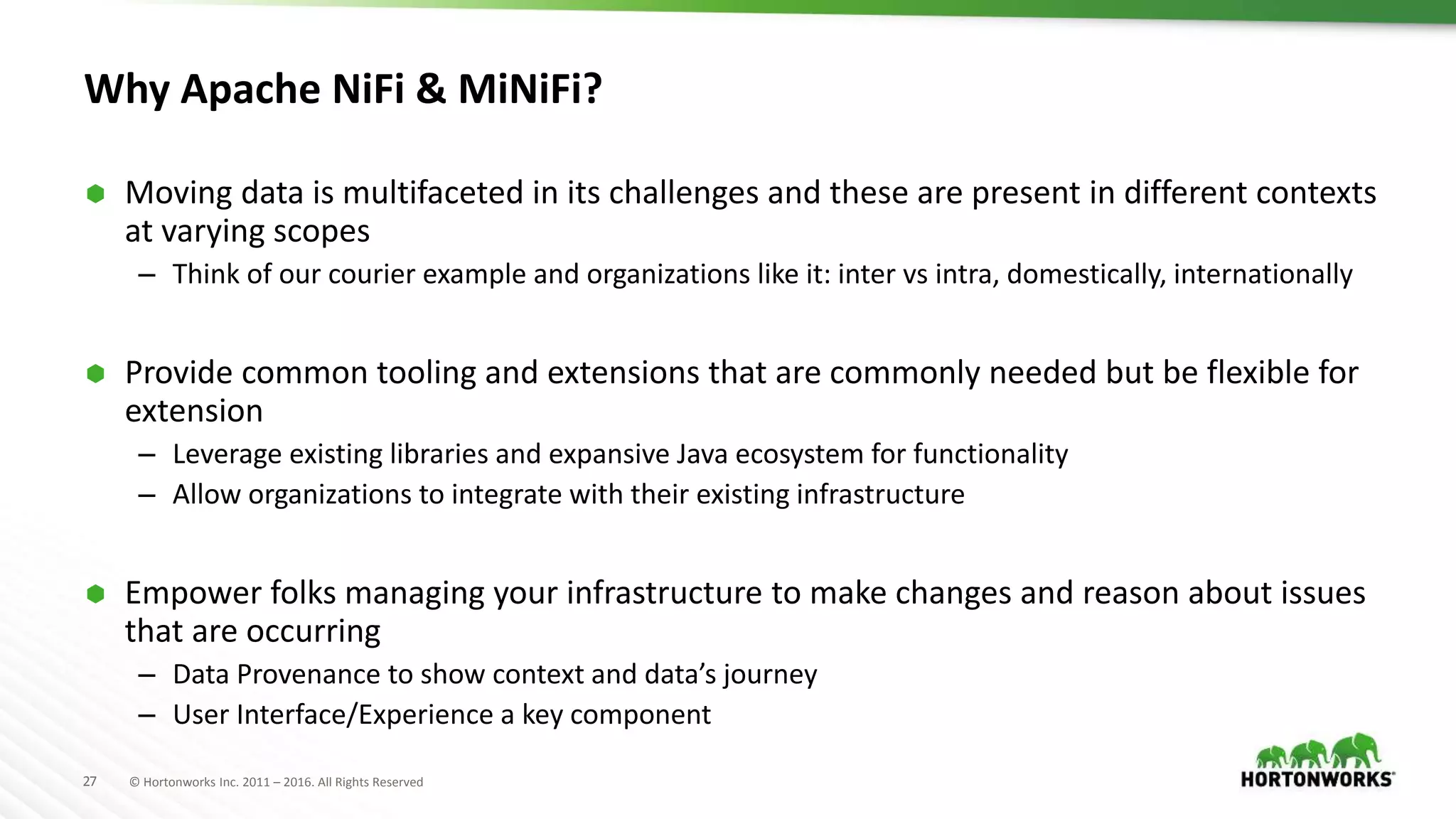 27 © Hortonworks Inc. 2011 – 2016. All Rights Reserved
Why Apache NiFi & MiNiFi?
 Moving data is multifaceted in its challenges and these are present in different contexts
at varying scopes
– Think of our courier example and organizations like it: inter vs intra, domestically, internationally
 Provide common tooling and extensions that are commonly needed but be flexible for
extension
– Leverage existing libraries and expansive Java ecosystem for functionality
– Allow organizations to integrate with their existing infrastructure
 Empower folks managing your infrastructure to make changes and reason about issues
that are occurring
– Data Provenance to show context and data’s journey
– User Interface/Experience a key component
 