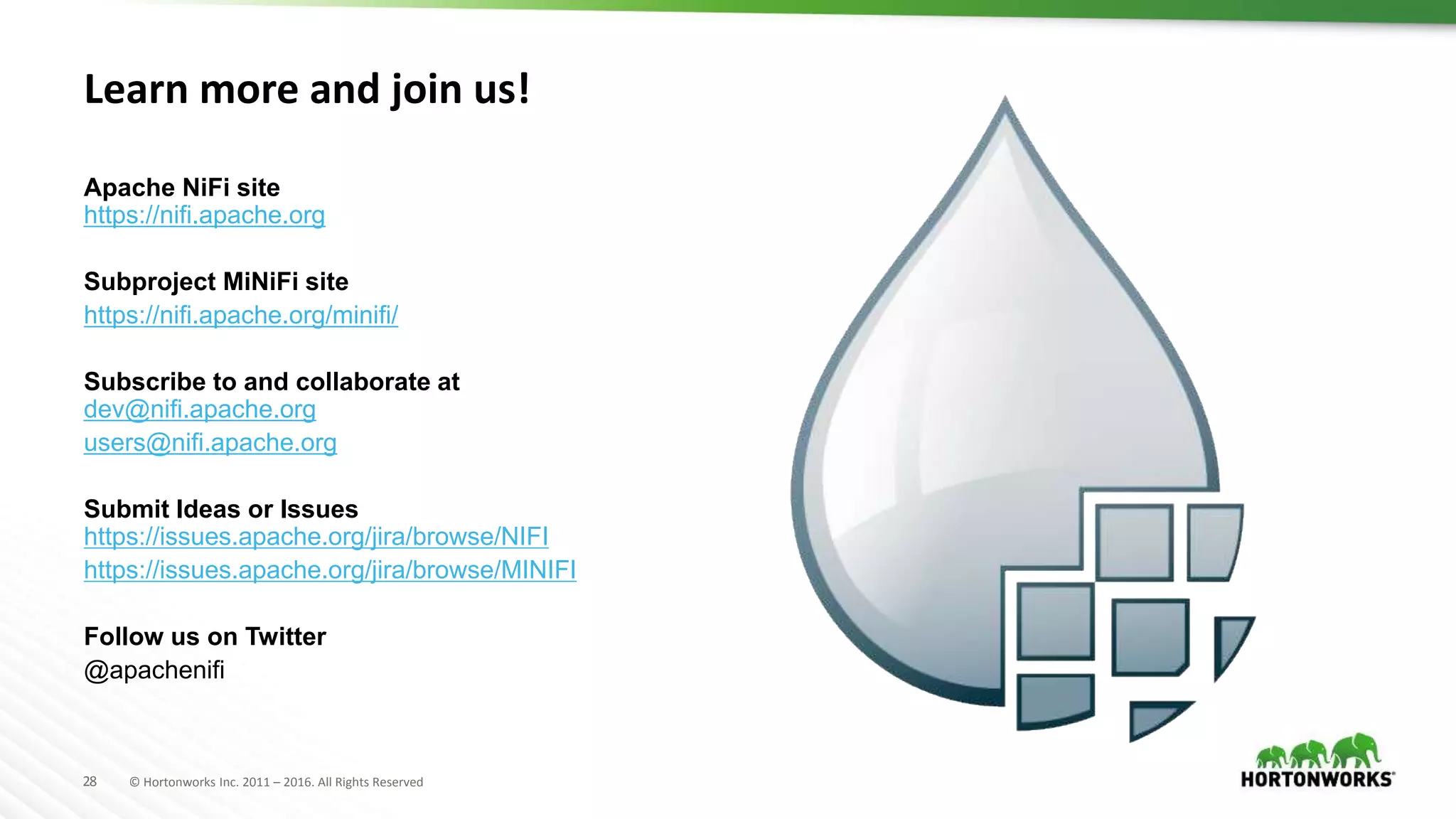 28 © Hortonworks Inc. 2011 – 2016. All Rights Reserved
Learn more and join us!
Apache NiFi site
https://nifi.apache.org
Subproject MiNiFi site
https://nifi.apache.org/minifi/
Subscribe to and collaborate at
dev@nifi.apache.org
users@nifi.apache.org
Submit Ideas or Issues
https://issues.apache.org/jira/browse/NIFI
https://issues.apache.org/jira/browse/MINIFI
Follow us on Twitter
@apachenifi
 