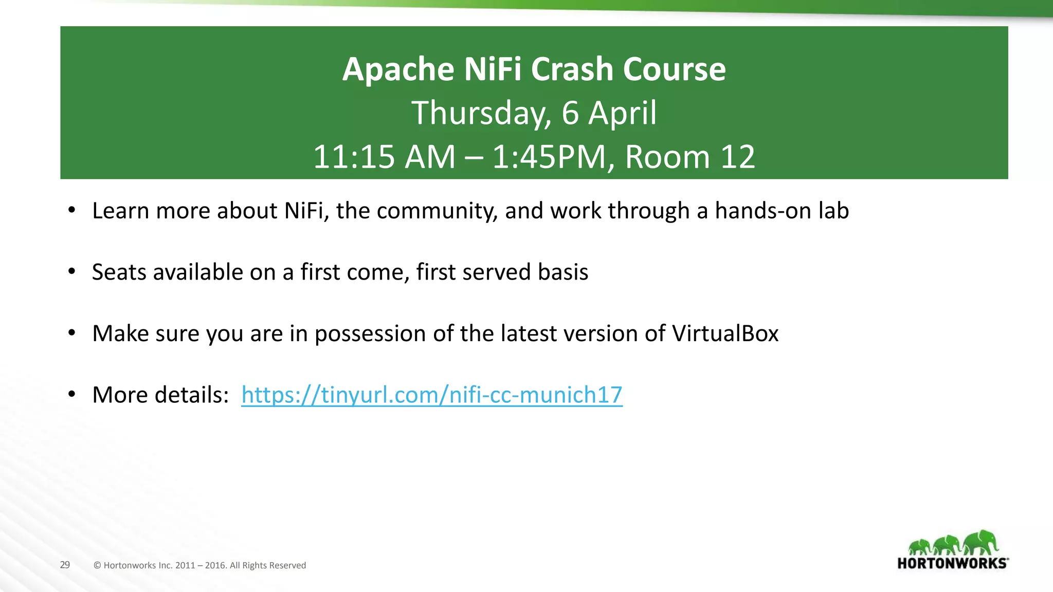 29 © Hortonworks Inc. 2011 – 2016. All Rights Reserved
Apache NiFi Crash Course
Thursday, 6 April
11:15 AM – 1:45PM, Room 12
• Learn more about NiFi, the community, and work through a hands-on lab
• Seats available on a first come, first served basis
• Make sure you are in possession of the latest version of VirtualBox
• More details: https://tinyurl.com/nifi-cc-munich17
 