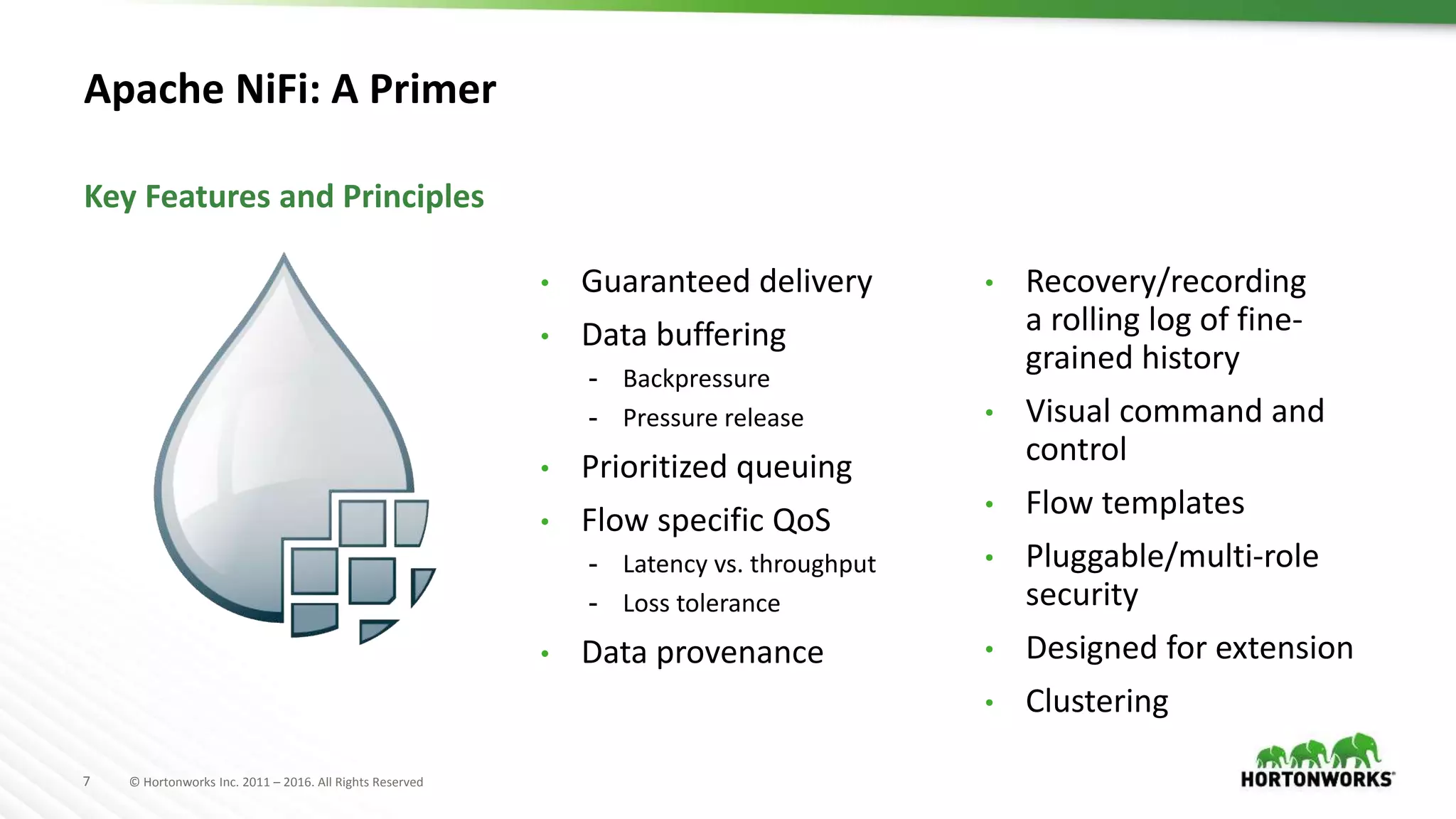 7 © Hortonworks Inc. 2011 – 2016. All Rights Reserved
Apache NiFi: A Primer
Key Features and Principles
• Guaranteed delivery
• Data buffering
- Backpressure
- Pressure release
• Prioritized queuing
• Flow specific QoS
- Latency vs. throughput
- Loss tolerance
• Data provenance
• Recovery/recording
a rolling log of fine-
grained history
• Visual command and
control
• Flow templates
• Pluggable/multi-role
security
• Designed for extension
• Clustering
 