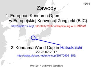 1. European Kendama Open
w Europejskiej Konwencji Żonglerki (EJC)
http://ejc2017.org/ 22-30.07.2017 odbędzie się w Lublinie!
10/14
09.04.2017, ChibiWaru, Warszawa
Zawody
2. Kendama World Cup in Hatsukaichi
22-23.07.2017
http://www.gloken.net/en/w-cup/201704061859/
 