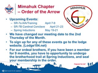 Mimahuk Chapter
– Order of the Arrow
• Upcoming Events:
– SR-7a AIA/Training April 7-9
– SR-7B Cardinal Conclave April 21-23
– Spring Inductions May 19-21
• We have changed our meeting date to the 2nd
Thursday of the Month.
• To sign up for any of these events go to the lodge
website. (Lodge104.net)
• For our ordeal brothers, if you have been a member
for 9 months, you have to opportunity to undergo
the brotherhood trail at Spring Inductions, and seal
your membership in the order.
 
