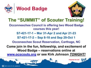 Wood Badge
The “SUMMIT” of Scouter Training!
Occonneechee Council is offering two Wood Badge
courses this year!
S7-421-17-1 – Mar 31-Apr 2 and Apr 21-23
S7-421-17-2 – Sep 8-10 and Sep 29-Oct 1
Occoneechee Scout Reservation, Carthage, NC
Come join in the fun, fellowship, and excitement of
Wood Badge – reservations online at
www.ocscouts.org or see Kirk Johnson TONIGHT!
 