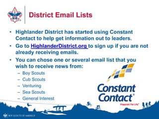 District Email Lists
• Highlander District has started using Constant
Contact to help get information out to leaders.
• Go to HighlanderDistrict.org to sign up if you are not
already receiving emails.
• You can chose one or several email list that you
wish to receive news from:
– Boy Scouts
– Cub Scouts
– Venturing
– Sea Scouts
– General Interest
 