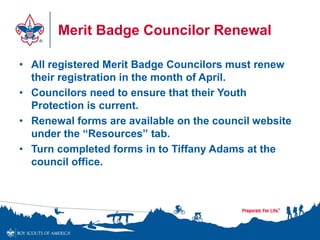 Merit Badge Councilor Renewal
• All registered Merit Badge Councilors must renew
their registration in the month of April.
• Councilors need to ensure that their Youth
Protection is current.
• Renewal forms are available on the council website
under the “Resources” tab.
• Turn completed forms in to Tiffany Adams at the
council office.
 